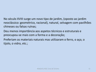 No século XVIII surge um novo tipo de jardim, (oposto ao jardim
neoclássico: geométrico, racional), natural, selvagem com pavilhões
chineses ou falsas ruínas;
Deu menos importância aos aspetos técnicos e estruturais e
preocupou-se mais com a forma e a decoração;
Preferiam os materiais naturais mas utilizaram o ferro, o aço, o
tijolo, o vidro, etc.;

Módulo 8, HCA, Curso de Turismo

12

 