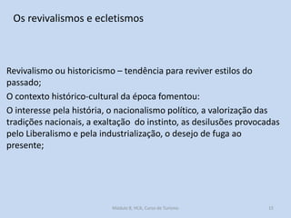 Os revivalismos e ecletismos

Revivalismo ou historicismo – tendência para reviver estilos do
passado;
O contexto histórico-cultural da época fomentou:
O interesse pela história, o nacionalismo político, a valorização das
tradições nacionais, a exaltação do instinto, as desilusões provocadas
pelo Liberalismo e pela industrialização, o desejo de fuga ao
presente;

Módulo 8, HCA, Curso de Turismo

15

 