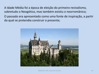 A Idade Média foi a época de eleição do primeiro revivalismo,
sobretudo o Neogótico, mas também existiu o neorromânico;
O passado era apresentado como uma fonte de inspiração, a partir
da qual se pretendia construir o presente;

Módulo 8, HCA, Curso de Turismo

16

 