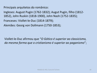 Principais arquitetos do românico:
Ingleses: August Pugin (1762-1832); Augut Pugin, filho (18121852), John Ruskin (1818-1900), John Nash (1752-1835);
Franceses: Viollet-le-Duc (1814-1879);
Alemães: Georg von Dollmann (1750-1853);

Viollet-le-Duc afirmou que “O Gótico é superior ao classicismo,
da mesma forma que o cristianismo é superior ao paganismo”;

Módulo 8, HCA, Curso de Turismo

18

 