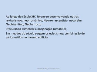 Ao longo do século XIX, foram-se desenvolvendo outros
revivalismos: neorromânico, Neorrenascentista, neoárabe,
Neobizantino, Neobarroco;
Procurando alimentar a imaginação romântica;
Em meados do século surgem os ecletismos: combinação de
vários estilos no mesmo edifício;

Módulo 8, HCA, Curso de Turismo

23

 