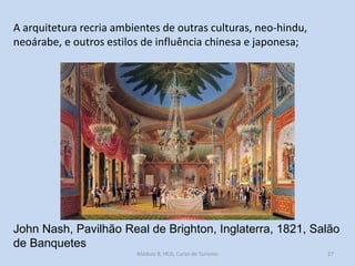 A arquitetura recria ambientes de outras culturas, neo-hindu,
neoárabe, e outros estilos de influência chinesa e japonesa;

John Nash, Pavilhão Real de Brighton, Inglaterra, 1821, Salão
de Banquetes
Módulo 8, HCA, Curso de Turismo

27

 