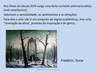 Nos finais do século XVIII surge uma forte corrente antirracionalista
(anti neoclássico);
Valorizam a sensibilidade, os sentimentos e as emoções;
Para eles a arte não é um conjunto de regras académicas, mas uma
“revelação da alma”, produto da inspiração e do génio;

Friedrich, Snow
Módulo 8, HCA, Curso de Turismo

3

 
