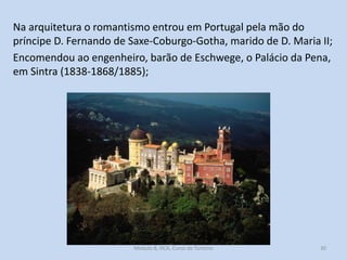 Na arquitetura o romantismo entrou em Portugal pela mão do
príncipe D. Fernando de Saxe-Coburgo-Gotha, marido de D. Maria II;
Encomendou ao engenheiro, barão de Eschwege, o Palácio da Pena,
em Sintra (1838-1868/1885);

Módulo 8, HCA, Curso de Turismo

30

 