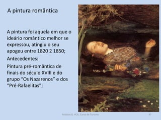 A pintura romântica
A pintura foi aquela em que o
ideário romântico melhor se
expressou, atingiu o seu
apogeu entre 1820 2 1850;
Antecedentes:
Pintura pré-romântica de
finais do século XVIII e do
grupo “Os Nazarenos” e dos
“Pré-Rafaelitas”;

Módulo 8, HCA, Curso de Turismo

47

 