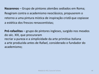 Nazarenos – Grupo de pintores alemães sediados em Roma;
Reagiram contra o academismo neoclássico, propuserem o
retorno a uma pintura mística de inspiração cristã que copiasse
a estética dos frescos renascentistas;

Pré-rafaelitas – grupo de pintores ingleses, surgido nos meados
do séc. XIX, que procuraram
recriar a pureza e a simplicidade da arte primitiva italiana
a arte produzida antes de Rafael, considerado o fundador do
academismo;

Módulo 8, HCA, Curso de Turismo

48

 