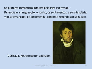 Os pintores românticos lutaram pela livre expressão;
Defendiam a imaginação, o sonho, os sentimentos, a sensibilidade;
Vão-se emancipar da encomenda, pintando segundo a inspiração;

Géricault, Retrato de um alienado

Módulo 8, HCA, Curso de Turismo

50

 