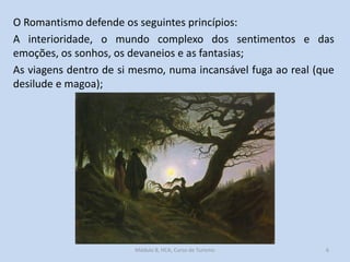 O Romantismo defende os seguintes princípios:
A interioridade, o mundo complexo dos sentimentos e das
emoções, os sonhos, os devaneios e as fantasias;
As viagens dentro de si mesmo, numa incansável fuga ao real (que
desilude e magoa);

Módulo 8, HCA, Curso de Turismo

6

 