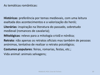 As temáticas românticas:

Históricas: preferência por temas medievais, com uma leitura
exaltada dos acontecimentos e a valorização do herói;
Literárias: inspiração na literatura do passado, sobretudo
medieval (romances de cavalaria);
Mitológicas: relevo para a mitologia cristã e nórdica;
Retrato: não apenas os retratos oficiais mas também de pessoas
anónimas, tentativa de realizar o retrato psicológico;
Costumes populares: feiras, romarias, festas, etc.;
Vida animal: animais selvagens;

Módulo 8, HCA, Curso de Turismo

69

 