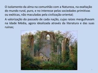 O isolamento da alma na comunhão com a Natureza, na exaltação
do mundo rural, puro, e no interesse pelas sociedades primitivas
ou exóticas, não maculadas pela civilização oriental;
A valorização do passado de cada nação, cujas raízes mergulhavam
na Idade Média, agora idealizada através da literatura e das suas
ruínas;

Módulo 8, HCA, Curso de Turismo

7

 