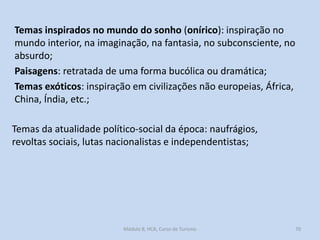 Temas inspirados no mundo do sonho (onírico): inspiração no
mundo interior, na imaginação, na fantasia, no subconsciente, no
absurdo;
Paisagens: retratada de uma forma bucólica ou dramática;
Temas exóticos: inspiração em civilizações não europeias, África,
China, Índia, etc.;

Temas da atualidade político-social da época: naufrágios,
revoltas sociais, lutas nacionalistas e independentistas;

Módulo 8, HCA, Curso de Turismo

70

 