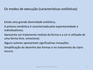 Os modos de execução (características estilísticas)

Existe uma grande diversidade estilística;
A pintura romântica é caracterizada pela espontaneidade e
individualismo;
Apresenta um tratamento realista da forma e a cor é utilizada de
uma forma livre, emocional;
Alguns autores apresentam significativas inovações:
Simplificação do desenho das formas e no tratamento do claroescuro;

Módulo 8, HCA, Curso de Turismo

71

 