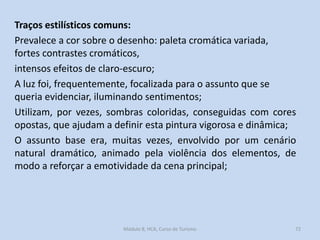 Traços estilísticos comuns:
Prevalece a cor sobre o desenho: paleta cromática variada,
fortes contrastes cromáticos,
intensos efeitos de claro-escuro;
A luz foi, frequentemente, focalizada para o assunto que se
queria evidenciar, iluminando sentimentos;
Utilizam, por vezes, sombras coloridas, conseguidas com cores
opostas, que ajudam a definir esta pintura vigorosa e dinâmica;
O assunto base era, muitas vezes, envolvido por um cenário
natural dramático, animado pela violência dos elementos, de
modo a reforçar a emotividade da cena principal;

Módulo 8, HCA, Curso de Turismo

72

 