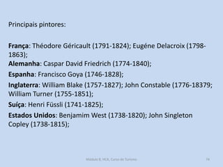 Principais pintores:
França: Théodore Géricault (1791-1824); Eugéne Delacroix (17981863);
Alemanha: Caspar David Friedrich (1774-1840);
Espanha: Francisco Goya (1746-1828);
Inglaterra: William Blake (1757-1827); John Constable (1776-18379;
William Turner (1755-1851);
Suíça: Henri Füssli (1741-1825);
Estados Unidos: Benjamim West (1738-1820); John Singleton
Copley (1738-1815);

Módulo 8, HCA, Curso de Turismo

74

 