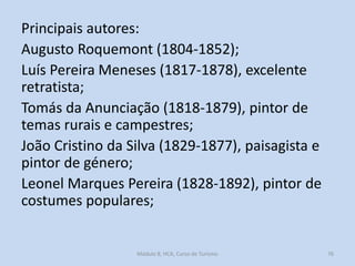 Principais autores:
Augusto Roquemont (1804-1852);
Luís Pereira Meneses (1817-1878), excelente
retratista;
Tomás da Anunciação (1818-1879), pintor de
temas rurais e campestres;
João Cristino da Silva (1829-1877), paisagista e
pintor de género;
Leonel Marques Pereira (1828-1892), pintor de
costumes populares;

Módulo 8, HCA, Curso de Turismo

76

 
