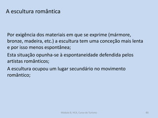 A escultura romântica

Por exigência dos materiais em que se exprime (mármore,
bronze, madeira, etc.) a escultura tem uma conceção mais lenta
e por isso menos espontânea;
Esta situação opunha-se à espontaneidade defendida pelos
artistas românticos;
A escultura ocupou um lugar secundário no movimento
romântico;

Módulo 8, HCA, Curso de Turismo

80

 