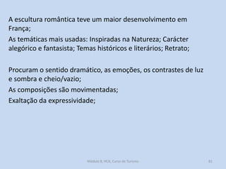 A escultura romântica teve um maior desenvolvimento em
França;
As temáticas mais usadas: Inspiradas na Natureza; Carácter
alegórico e fantasista; Temas históricos e literários; Retrato;
Procuram o sentido dramático, as emoções, os contrastes de luz
e sombra e cheio/vazio;
As composições são movimentadas;
Exaltação da expressividade;

Módulo 8, HCA, Curso de Turismo

81

 