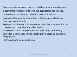 Para dar mais força a essa expressividade usaram, na técnica,
o acabamento rigoroso da tradição escultórica neoclássica,
juntamente com as novas técnicas do inacabado e
do propositadamente indefinido, realçadas pelas texturas
ásperas e contrastantes;
Rejeitam os cânones clássicos nas proporções e modelados dos
corpos como no tratamento das vestes;
As esculturas não representam um tipo, mas o indivíduo;
Emoções e sensações fortes substituem a frieza da escultura
neoclássica;
Intenso dinamismo e exotismo;

Módulo 8, HCA, Curso de Turismo

82

 