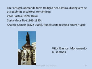 Em Portugal, apesar da forte tradição neoclássica, distinguem-se
os seguintes escultores românticos:
Vítor Bastos (1828-1894);
Costa Mota Tio (1861-1930);
Anatole Camels (1822-1906), francês estabelecido em Portugal;

Vítor Bastos, Monumento
a Camões

Módulo 8, HCA, Curso de Turismo

87

 