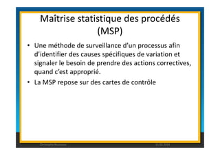 Maîtrise statistique des procédés 
(MSP) 
• Une méthode de surveillance d’un processus afin 
d’identifier des causes spécifiques de variation et 
signaler le besoin de prendre des actions correctives, 
quand c’est approprié. 
• La MSP repose sur des cartes de contrôle 
Christophe Rousseau 11.02.2014 
 