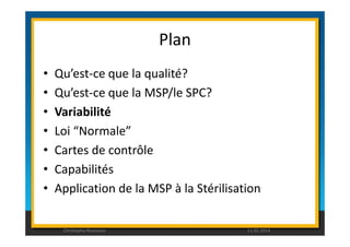 Plan 
• Qu’est-ce que la qualité? 
• Qu’est-ce que la MSP/le SPC? 
• Variabilité 
• Loi “Normale” 
• Cartes de contrôle 
• Capabilités 
• Application de la MSP à la Stérilisation 
Christophe Rousseau 11.02.2014 
 