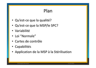 Plan 
• Qu’est-ce que la qualité? 
• Qu’est-ce que la MSP/le SPC? 
• Variabilité 
• Loi “Normale” 
• Cartes de contrôle 
• Capabilités 
• Application de la MSP à la Stérilisation 
Christophe Rousseau 11.02.2014 
 