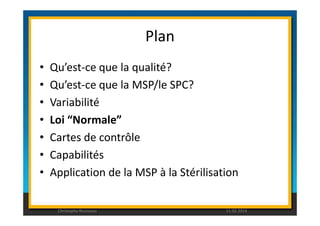 Plan 
• Qu’est-ce que la qualité? 
• Qu’est-ce que la MSP/le SPC? 
• Variabilité 
• Loi “Normale” 
• Cartes de contrôle 
• Capabilités 
• Application de la MSP à la Stérilisation 
Christophe Rousseau 11.02.2014 
 