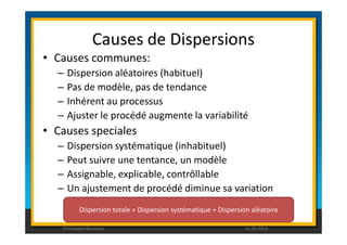 Causes de Dispersions 
• Causes communes: 
– Dispersion aléatoires (habituel) 
– Pas de modèle, pas de tendance 
– Inhérent au processus 
– Ajuster le procédé augmente la variabilité 
• Causes speciales 
– Dispersion systématique (inhabituel) 
– Peut suivre une tentance, un modèle 
– Assignable, explicable, contrôllable 
– Un ajustement de procédé diminue sa variation 
Dispersion totale = Dispersion systématique + Dispersion aléatoire 
Christophe Rousseau 11.02.2014 
 
