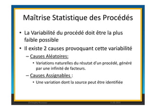 Maîtrise Statistique des Procédés 
• La Variabilité du procédé doit être la plus 
faible possible 
• Il existe 2 causes provoquant cette variabilité 
– Causes Aléatoires: 
• Variations naturelles du résutat d’un procédé, généré 
par une infinité de facteurs. 
– Causes Assignables : 
• Une variation dont la source peut être identifiée 
Christophe Rousseau 11.02.2014 
 