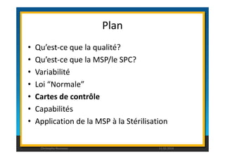 Plan 
• Qu’est-ce que la qualité? 
• Qu’est-ce que la MSP/le SPC? 
• Variabilité 
• Loi “Normale” 
• Cartes de contrôle 
• Capabilités 
• Application de la MSP à la Stérilisation 
Christophe Rousseau 11.02.2014 
 