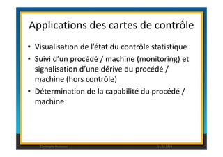Applications des cartes de contrôle 
• Visualisation de l’état du contrôle statistique 
• Suivi d’un procédé / machine (monitoring) et 
signalisation d’une dérive du procédé / 
machine (hors contrôle) 
• Détermination de la capabilité du procédé / 
machine 
Christophe Rousseau 11.02.2014 
 