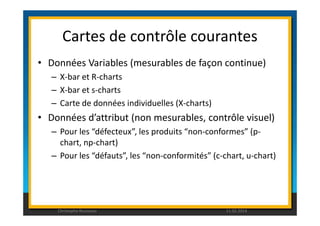 Cartes de contrôle courantes 
• Données Variables (mesurables de façon continue) 
– X-bar et R-charts 
– X-bar et s-charts 
– Carte de données individuelles (X-charts) 
• Données d’attribut (non mesurables, contrôle visuel) 
– Pour les “défecteux”, les produits “non-conformes” (p-chart, 
np-chart) 
– Pour les “défauts”, les “non-conformités” (c-chart, u-chart) 
Christophe Rousseau 11.02.2014 
 