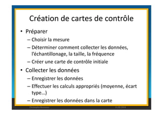 Création de cartes de contrôle 
• Préparer 
– Choisir la mesure 
– Déterminer comment collecter les données, 
l’échantillonage, la taille, la fréquence 
– Créer une carte de contrôle initiale 
• Collecter les données 
– Enregistrer les données 
– Effectuer les calculs appropriés (moyenne, écart 
type…) 
– Enregistrer les données dans la carte 
Christophe Rousseau 11.02.2014 
 