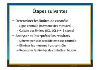 Étapes suivantes 
• Déterminer les limites de contrôle 
– Ligne centrale (moyenne des mesures) 
– Calcule des limites UCL, LCL (+/- 3 sigma) 
• Analyser et interpréter les resultats 
– Déterminer si le procédé est sous contrôle 
– Éliminer les mesures hors contrôle 
– Recalculer les limites de contrôle si besoin 
Christophe Rousseau 11.02.2014 
 