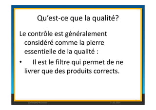 Qu’est-ce que la qualité? 
Le contrôle est généralement 
considéré comme la pierre 
essentielle de la qualité : 
• Il est le filtre qui permet de ne 
livrer que des produits corrects. 
5 
Christophe Rousseau 11.02.2014 
 