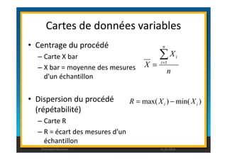 Cartes de données variables 
• Centrage du procédé 
– Carte X bar 
– X bar = moyenne des mesures 
d’un échantillon 
X 
i Σ= 
= 1 
n 
X 
n 
i 
• Dispersion du procédé 
(répétabilité) 
– Carte R 
– R = écart des mesures d’un 
échantillon 
max( ) min( ) i i R = X - X 
Christophe Rousseau 11.02.2014 
 