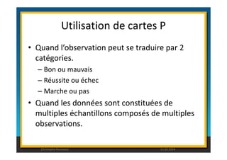 Utilisation de cartes P 
• Quand l’observation peut se traduire par 2 
catégories. 
– Bon ou mauvais 
– Réussite ou échec 
– Marche ou pas 
• Quand les données sont constituées de 
multiples échantillons composés de multiples 
observations. 
Christophe Rousseau 11.02.2014 
 