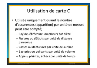 Utilisation de carte C 
• Utilisée uniquement quand le nombre 
d’occurences (apparition) par unité de mesure 
peut être compté; 
– Rayure, ébréchure, ou erreurs par pièce 
– Fissures ou défauts par unité de distance 
parcourue 
– Casses ou déchirures par unité de surface 
– Bacteries ou polluants par unité de volume 
– Appels, plaintes, échecs par unité de temps 
Christophe Rousseau 11.02.2014 
 