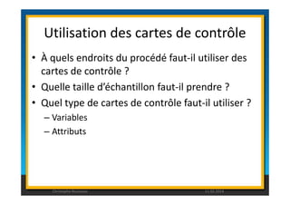 Utilisation des cartes de contrôle 
• À quels endroits du procédé faut-il utiliser des 
cartes de contrôle ? 
• Quelle taille d’échantillon faut-il prendre ? 
• Quel type de cartes de contrôle faut-il utiliser ? 
– Variables 
– Attributs 
Christophe Rousseau 11.02.2014 
 