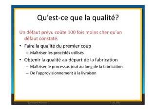 Qu’est-ce que la qualité? 
Un défaut prévu coûte 100 fois moins cher qu’un 
défaut constaté. 
• Faire la qualité du premier coup 
– Maîtriser les procédés utilisés 
• Obtenir la qualité au départ de la fabrication 
– Maîtriser le processus tout au long de la fabrication 
– De l’approvisionnement à la livraison 
7 
Christophe Rousseau 11.02.2014 
 