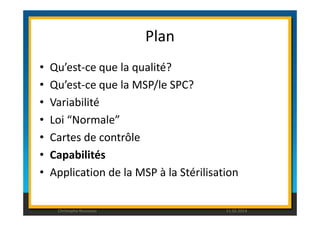 Plan 
• Qu’est-ce que la qualité? 
• Qu’est-ce que la MSP/le SPC? 
• Variabilité 
• Loi “Normale” 
• Cartes de contrôle 
• Capabilités 
• Application de la MSP à la Stérilisation 
Christophe Rousseau 11.02.2014 
 