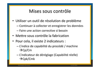 Mises sous contrôle 
• Utiliser un outil de résolution de problème 
– Continuer à collecter et enregistrer les données 
– Faire une action corrective si besoin 
• Mettre sous contrôle la fabrication 
• Pour cela, il existe 2 indicateurs : 
– L’indice de capabilité du procédé / machine 
Cp/Cm 
– L’indicateur de déréglage (Capabilité réelle) 
Cpk/Cmk 
Christophe Rousseau 11.02.2014 
 