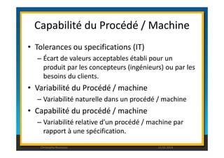 Capabilité du Procédé / Machine 
• Tolerances ou specifications (IT) 
– Écart de valeurs acceptables établi pour un 
produit par les concepteurs (ingénieurs) ou par les 
besoins du clients. 
• Variabilité du Procédé / machine 
– Variabilité naturelle dans un procédé / machine 
• Capabilité du procédé / machine 
– Variabilité relative d’un procédé / machine par 
rapport à une spécification. 
Christophe Rousseau 11.02.2014 
 