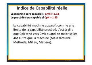 Indice de Capabilité réelle 
La machine sera capable si Cmk  1.33 
Le procédé sera capable si Cpk  1.33 
La capabilité machine apparaît comme une 
limite de la capabilité procédé, c’est-à-dire 
que Cpk tend vers Cmk quand on maitrise les 
79 
4M autre que la machine (Main d’oeuvre, 
Méthode, Milieu, Matière). 
Christophe Rousseau 11.02.2014 
 