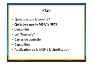 Plan 
• Qu’est-ce que la qualité? 
• Qu’est-ce que la MSP/le SPC? 
• Variabilité 
• Loi “Normale” 
• Cartes de contrôle 
• Capabilités 
• Application de la MSP à la Stérilisation 
Christophe Rousseau 11.02.2014 
 