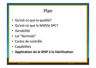 Plan 
• Qu’est-ce que la qualité? 
• Qu’est-ce que la MSP/le SPC? 
• Variabilité 
• Loi “Normale” 
• Cartes de contrôle 
• Capabilités 
• Application de la MSP à la Stérilisation 
Christophe Rousseau 11.02.2014 
 