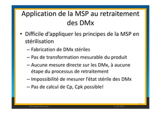 Application de la MSP au retraitement 
des DMx 
• Difficile d’appliquer les principes de la MSP en 
stérilisation 
– Fabrication de DMx stériles 
– Pas de transformation mesurable du produit 
– Aucune mesure directe sur les DMx, à aucune 
étape du processus de retraitement 
– Impossibilité de mesurer l’état stérile des DMx 
– Pas de calcul de Cp, Cpk possible! 
89 
Christophe Rousseau 11.02.2014 
 
