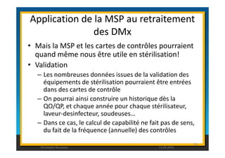 Application de la MSP au retraitement 
des DMx 
• Mais la MSP et les cartes de contrôles pourraient 
quand même nous être utile en stérilisation! 
• Validation 
– Les nombreuses données issues de la validation des 
équipements de stérilisation pourraient être entrées 
dans des cartes de contrôle 
– On pourrai ainsi construire un historique dès la 
QO/QP, et chaque année pour chaque stérilisateur, 
laveur-desinfecteur, soudeuses… 
– Dans ce cas, le calcul de capabilité ne fait pas de sens, 
du fait de la fréquence (annuelle) des contrôles 
90 
Christophe Rousseau 11.02.2014 
 
