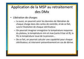 Application de la MSP au retraitement 
des DMx 
• Libération de charges 
– La aussi, on pourrait saisir les données de libération de 
chaque charge dans des cartes de contrôle, et de ce fait, 
suivre l’évolution de chaque stérilisateur. 
– On pourrait imaginer enregistrer la température moyenne 
du plateau, la température min et max (carte X-bar et R), la 
F0, la température issue de la pression… 
– De ce fait, on pourrait calculer une capabilité pour chaque 
stérilisateur, et intervenir préventivement en cas de dérive. 
91 
 