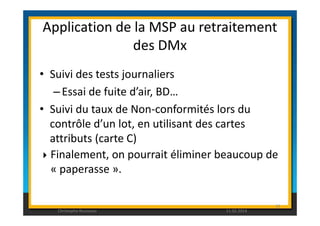 Application de la MSP au retraitement 
des DMx 
• Suivi des tests journaliers 
– Essai de fuite d’air, BD… 
• Suivi du taux de Non-conformités lors du 
contrôle d’un lot, en utilisant des cartes 
attributs (carte C) 
 Finalement, on pourrait éliminer beaucoup de 
« paperasse ». 
92 
Christophe Rousseau 11.02.2014 
 